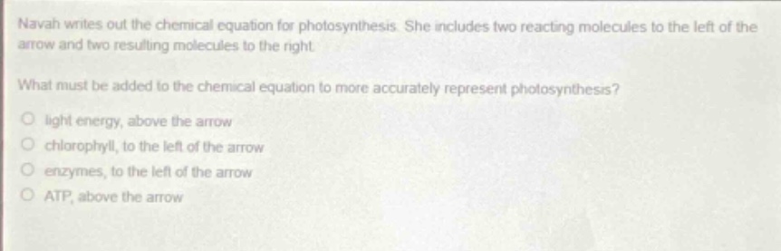 navah writes out the chemical equation for photosynthesis. she includes two reacting molecules to the left of the arrow and two resulting molecules to the right.\nwhat must be added to the chemical equation to more accurately represent photosynthesis?\no light energy, above the arrow\no chlorophyll, to the left of the arrow\no enzymes, to the left of the arrow\no atp, above the arrow