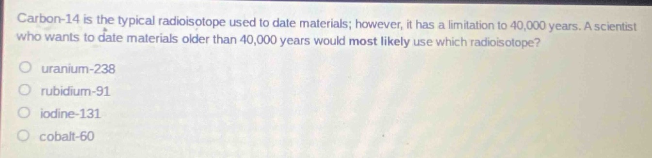 carbon - 14 is the typical radioisotope used to date materials; however, it has a limitation to 40,000 years. a scientist who wants to date materials older than 40,000 years would most likely use which radioisotope?\no uranium - 238\no rubidium - 91\no iodine - 131\no cobalt - 60