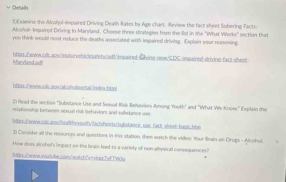 1)examine the alcohol - impaired driving death rates by age chart. review the fact sheet sobering facts: alcohol - impaired driving in maryland. choose three strategies from the list in the “what works” section that you think would most reduce the deaths associated with impaired driving. explain your reasoning.\nhttps://www.cdc.gov/motorvehiclesafety/pdf/impaired - driving - new/cdc - impaired - driving - fact - sheet - maryland.pdf\nhttps://www.cdc.gov/alcoholportal/index.html\n2)read the section “substance use and sexual risk behaviors among youth” and “what we know.” explain the relationship between sexual risk behaviors and substance use.\nhttps://www.cdc.gov/healthyyouth/factsheets/substance_use_fact_sheet - basic.htm\n3)consider all the resources and questions in this station, then watch the video: your brain on drugs - alcohol. how does alcohols impact on the brain lead to a variety of non - physical consequences?\nhttps://www.youtube.com/watch?v=vkpn7xftwjo