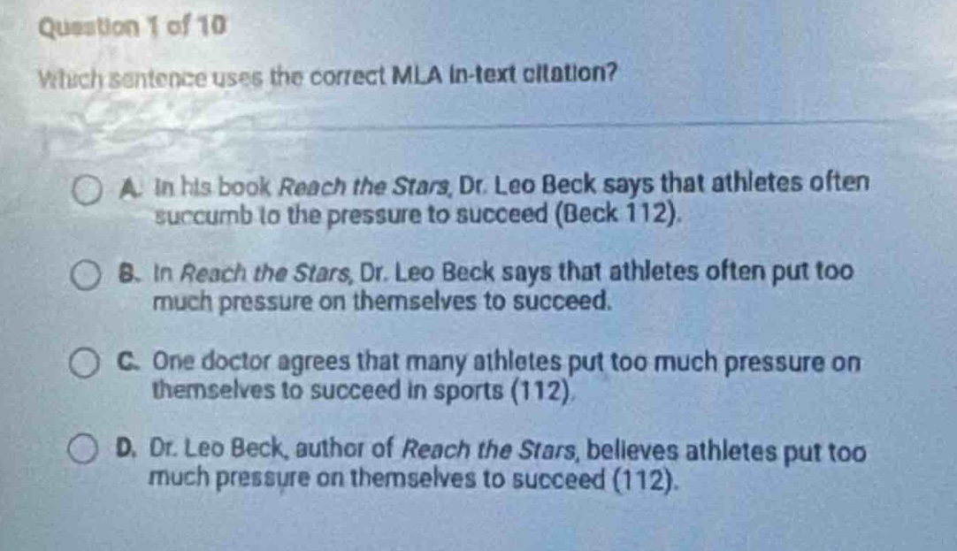 question 1 of 10\nwhich sentence uses the correct mla in - text citation?\na. in his book reach the stars, dr. leo beck says that athletes often succumb to the pressure to succeed (beck 112).\nb. in reach the stars, dr. leo beck says that athletes often put too much pressure on themselves to succeed.\nc. one doctor agrees that many athletes put too much pressure on themselves to succeed in sports (112).\nd. dr. leo beck, author of reach the stars, believes athletes put too much pressure on themselves to succeed (112).