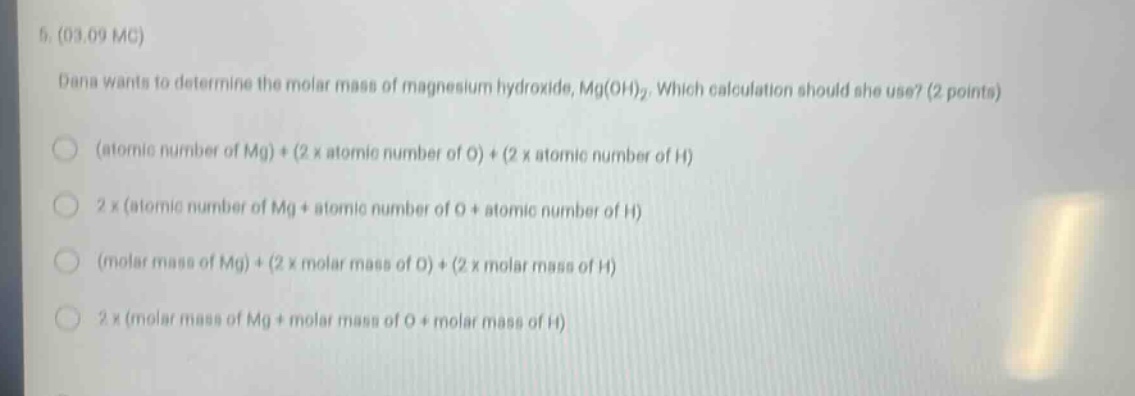 5. (03.09 mc)\ndana wants to determine the molar mass of magnesium hydroxide, mg(oh)₂. which calculation should she use? (2 points)\n(atomic number of mg) + (2 x atomic number of o) + (2 x atomic number of h)\n2 x (atomic number of mg + atomic number of o + atomic number of h)\n(molar mass of mg) + (2 x molar mass of o) + (2 x molar mass of h)\n2 x (molar mass of mg + molar mass of o + molar mass of h)