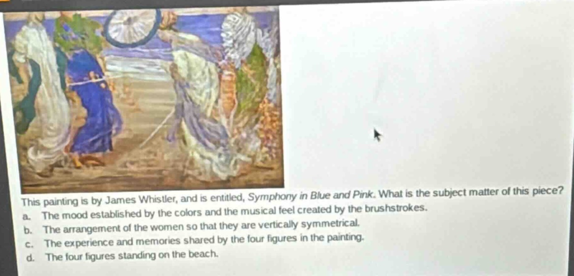 this painting is by james whistler, and is entitled, symphony in blue and pink. what is the subject matter of this piece? a. the mood established by the colors and the musical feel created by the brushstrokes. b. the arrangement of the women so that they are vertically symmetrical. c. the experience and memories shared by the four figures in the painting. d. the four figures standing on the beach.