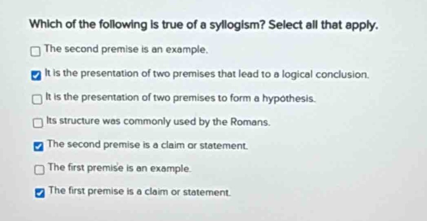 which of the following is true of a syllogism? select all that apply. the second premise is an example. it is the presentation of two premises that lead to a logical conclusion. it is the presentation of two premises to form a hypothesis. its structure was commonly used by the romans. the second premise is a claim or statement. the first premise is an example. the first premise is a claim or statement.