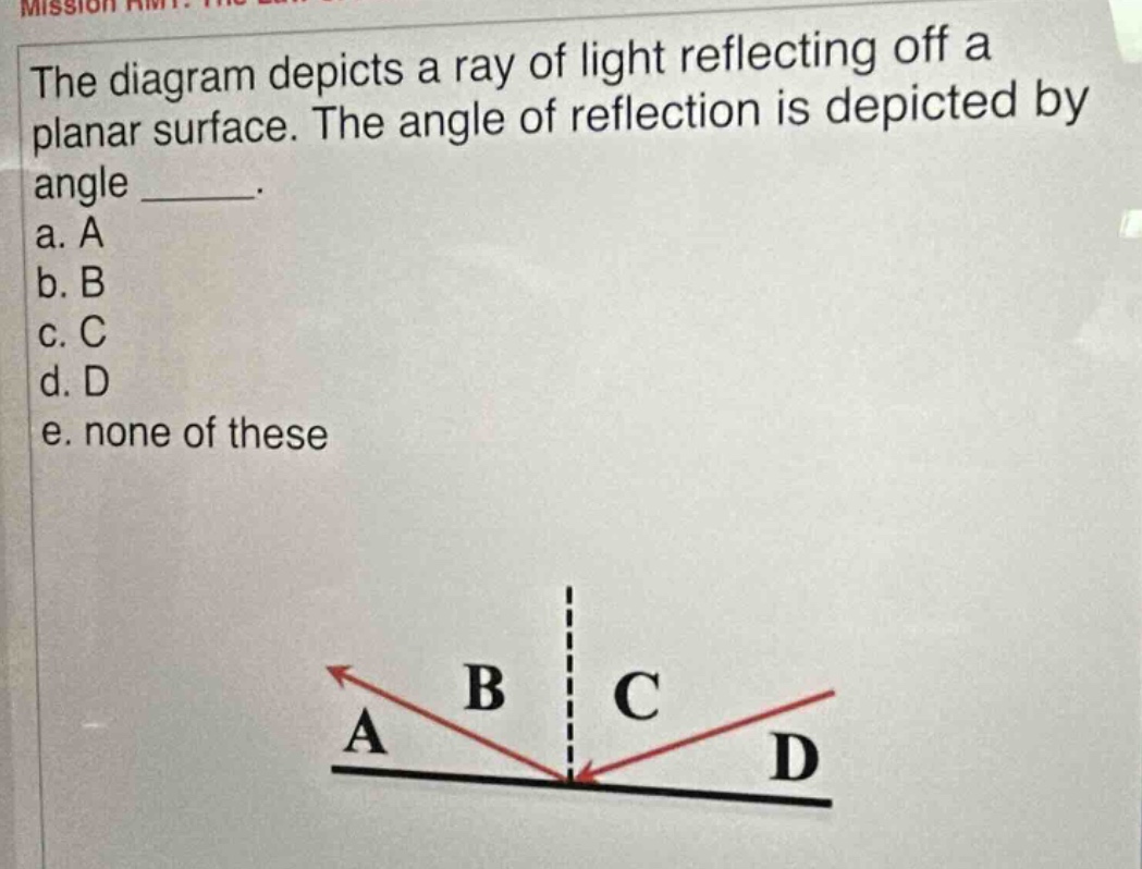 the diagram depicts a ray of light reflecting off a planar surface. the angle of reflection is depicted by angle _____.\na. a\nb. b\nc. c\nd. d\ne. none of these