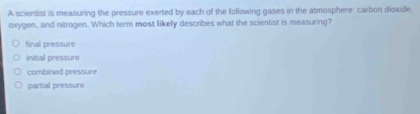 a scientist is measuring the pressure exerted by each of the following gases in the atmosphere: carbon dioxide, oxygen, and nitrogen. which term most likely describes what the scientist is measuring?\no final pressure\no initial pressure\no combined pressure\no partial pressure