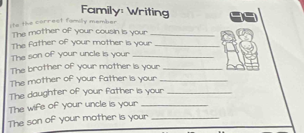 family: writing\nwrite the correct family member.\nthe mother of your cousin is your \nthe father of your mother is your \nthe son of your uncle is your \nthe brother of your mother is your \nthe mother of your father is your \nthe daughter of your father is your \nthe wife of your uncle is your \nthe son of your mother is your