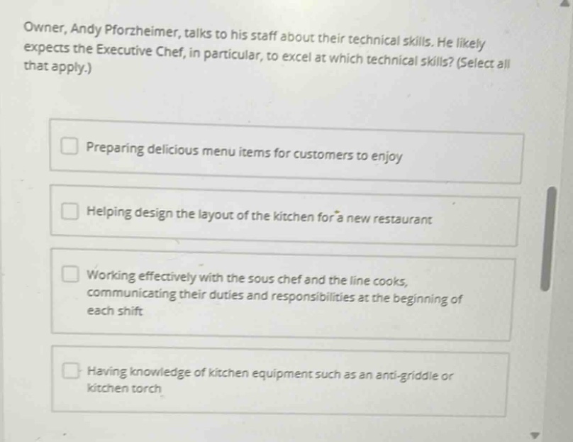owner, andy pforzheimer, talks to his staff about their technical skills. he likely expects the executive chef, in particular, to excel at which technical skills? (select all that apply.)\npreparing delicious menu items for customers to enjoy\nhelping design the layout of the kitchen for a new restaurant\nworking effectively with the sous chef and the line cooks, communicating their duties and responsibilities at the beginning of each shift\nhaving knowledge of kitchen equipment such as an anti - griddle or kitchen torch