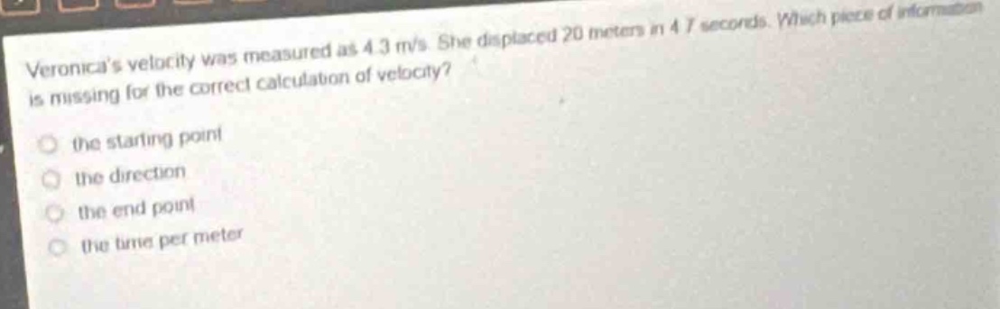 veronicas velocity was measured as 4.3 m/s. she displaced 20 meters in 4.7 seconds. which piece of information is missing for the correct calculation of velocity?\n○ the starting point\n○ the direction\n○ the end point\n○ the time per meter