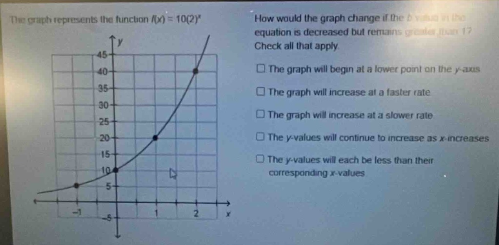 the graph represents the function f(x) = 10(2)^x. how would the graph change if the b - value in the equation is decreased but remains greater than 1? check all that apply. the graph will begin at a lower point on the y - axis. the graph will increase at a faster rate. the graph will increase at a slower rate. the y - values will continue to increase as x - increases. the y - values will each be less than their corresponding x - values.