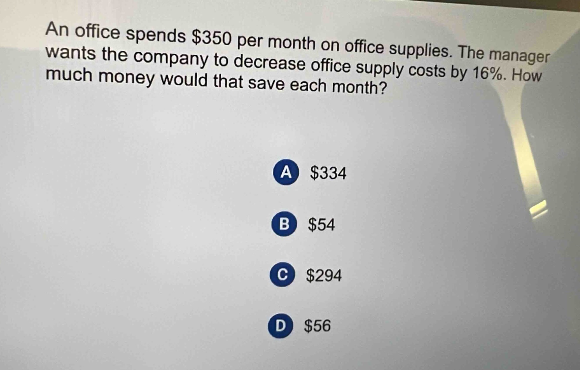 an office spends $350 per month on office supplies. the manager wants the company to decrease office supply costs by 16%. how much money would that save each month?\na $334\nb $54\nc $294\nd $56