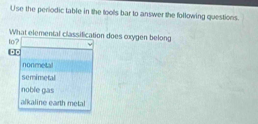 use the periodic table in the tools bar to answer the following questions. what elemental classification does oxygen belong to? nonmetal semimetal noble gas alkaline earth metal