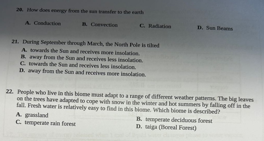 20. how does energy from the sun transfer to the earth\na. conduction b. convection c. radiation d. sun beams\n21. during september through march, the north pole is tilted\na. towards the sun and receives more insolation.\nb. away from the sun and receives less insolation.\nc. towards the sun and receives less insolation.\nd. away from the sun and receives more insolation.\n22. people who live in this biome must adapt to a range of different weather patterns. the big leaves on the trees have adapted to cope with snow in the winter and hot summers by falling off in the fall. fresh water is relatively easy to find in this biome. which biome is described?\na. grassland b. temperate deciduous forest\nc. temperate rain forest d. taiga (boreal forest)