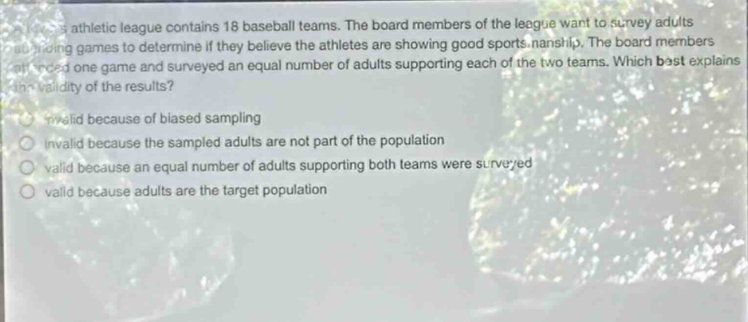 a sports athletic league contains 18 baseball teams. the board members of the league want to survey adults attending games to determine if they believe the athletes are showing good sportsmanship. the board members attended one game and surveyed an equal number of adults supporting each of the two teams. which best explains the validity of the results? invalid because of biased sampling invalid because the sampled adults are not part of the population valid because an equal number of adults supporting both teams were surveyed valid because adults are the target population