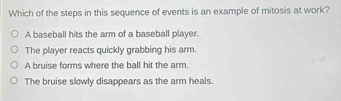 which of the steps in this sequence of events is an example of mitosis at work?\no a baseball hits the arm of a baseball player.\no the player reacts quickly grabbing his arm.\no a bruise forms where the ball hit the arm.\no the bruise slowly disappears as the arm heals.