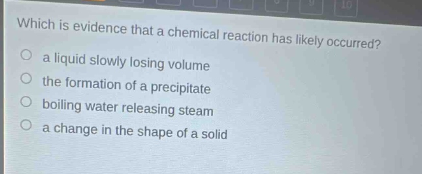 which is evidence that a chemical reaction has likely occurred?\n a liquid slowly losing volume\n the formation of a precipitate\n boiling water releasing steam\n a change in the shape of a solid