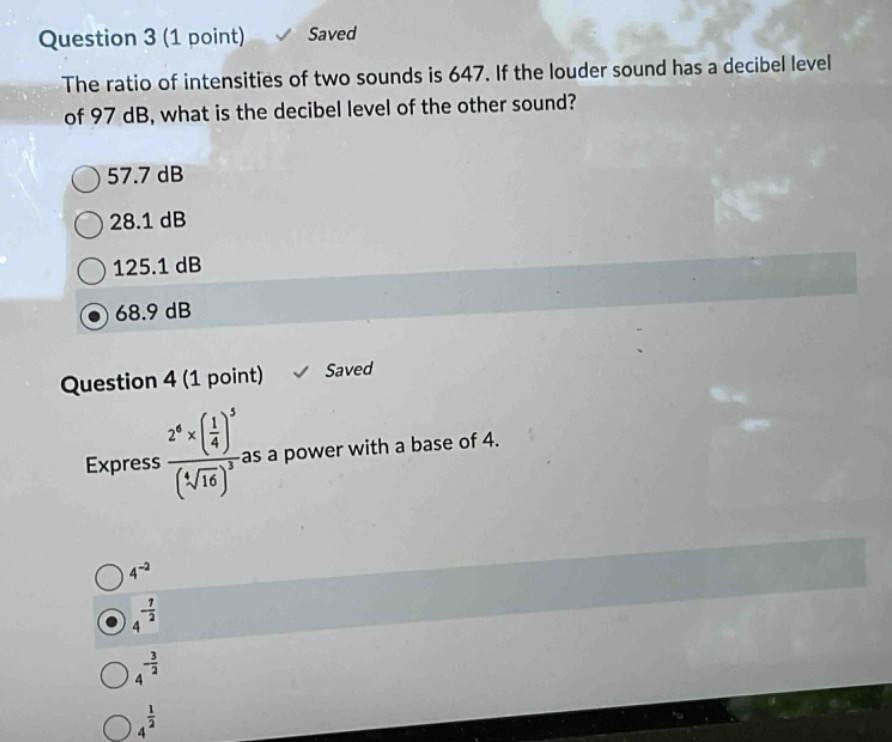 question 3 (1 point) saved\nthe ratio of intensities of two sounds is 647. if the louder sound has a decibel level of 97 db, what is the decibel level of the other sound?\n57.7 db\n28.1 db\n125.1 db\n68.9 db\nquestion 4 (1 point) saved\nexpress \\(\\frac{2^{6}\\times(\\frac{1}{4})^{5}}{(\\sqrt4{16})^{3}}\\) as a power with a base of 4.\n4^{-2}\n4^{\\frac{7}{2}}\n4^{-\\frac{3}{2}}\n4^{\\frac{1}{3}}