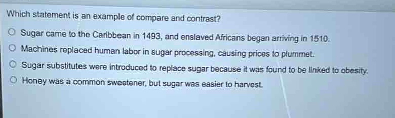 which statement is an example of compare and contrast?\nsugar came to the caribbean in 1493, and enslaved africans began arriving in 1510.\nmachines replaced human labor in sugar processing, causing prices to plummet.\nsugar substitutes were introduced to replace sugar because it was found to be linked to obesity.\nhoney was a common sweetener, but sugar was easier to harvest.