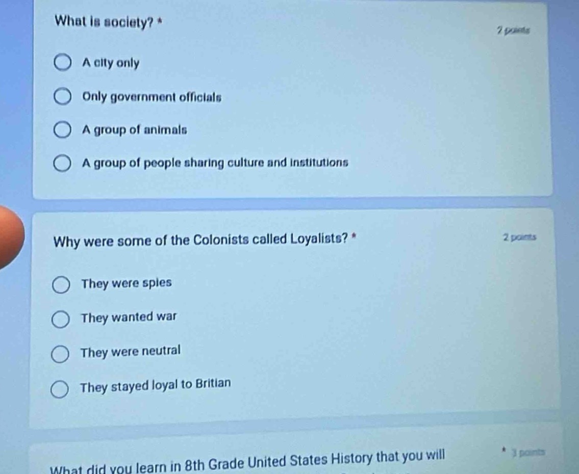 what is society? * 2 points\na city only\nonly government officials\na group of animals\na group of people sharing culture and institutions\nwhy were some of the colonists called loyalists? * 2 points\nthey were spies\nthey wanted war\nthey were neutral\nthey stayed loyal to britian\nwhat did you learn in 8th grade united states history that you will
