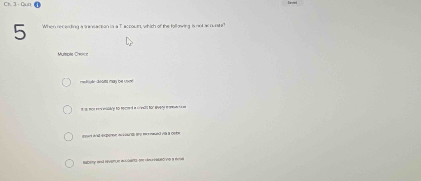 ch. 3 - quiz\n5 when recording a transaction in a t - account, which of the following is not accurate?\nmultiple choice\nmultiple debits may be used\nit is not necessary to record a credit for every transaction\nasset and expense accounts are increased via a debit\nliability and revenue accounts are decreased via a debit