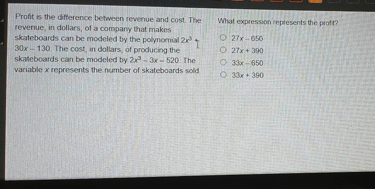 profit is the difference between revenue and cost. the revenue, in dollars, of a company that makes skateboards can be modeled by the polynomial $2x^{3}+30x - 130$. the cost, in dollars, of producing the skateboards can be modeled by $2x^{3}-3x - 520$. the variable $x$ represents the number of skateboards sold. what expression represents the profit?\n$27x - 650$\n$27x + 390$\n$33x - 650$\n$33x + 390$