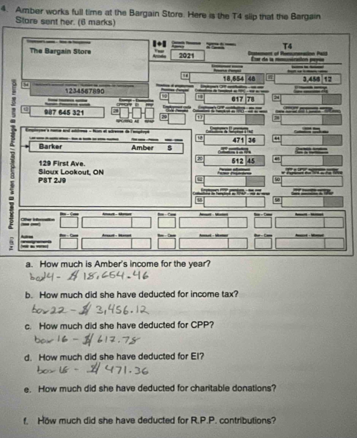 4. amber works full time at the bargain store. here is the t4 slip that the bargain store sent her. (6 marks)\na. how much is amber’s income for the year?\nbox24 - $18,654.46\nb. how much did she have deducted for income tax?\nbox22 - $3,456.12\nc. how much did she have deducted for cpp?\nbox16 - $617.78\nd. how much did she have deducted for ei?\nbox18 - $471.36\ne. how much did she have deducted for charitable donations?\nf. how much did she have deducted for r.p.p. contributions?