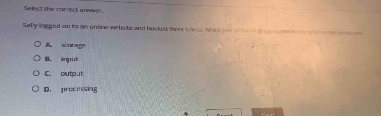 select the correct answer.\nsally logged on to an online website and booked three tickets. which part of the information - processing cycle has she carried out?\na. storage\nb. input\nc. output\nd. processing