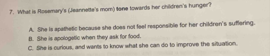 7. what is rosemarys (jeannettes mom) tone towards her childrens hunger?\na. she is apathetic because she does not feel responsible for her childrens suffering.\nb. she is apologetic when they ask for food.\nc. she is curious, and wants to know what she can do to improve the situation.