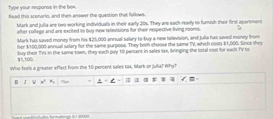 type your response in the box. read this scenario, and then answer the question that follows. mark and julia are two working individuals in their early 20s. they are each ready to furnish their first apartment after college and are excited to buy new televisions for their respective living rooms. mark has saved money from his $25,000 annual salary to buy a new television, and julia has saved money from her $100,000 annual salary for the same purpose. they both choose the same tv, which costs $1,000. since they buy their tvs in the same town, they each pay 10 percent in sales tax, bringing the total cost for each tv to $1,100. who feels a greater effect from the 10 percent sales tax, mark or julia? why?