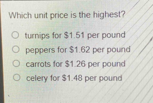 which unit price is the highest?\no turnips for $1.51 per pound\no peppers for $1.62 per pound\no carrots for $1.26 per pound\no celery for $1.48 per pound