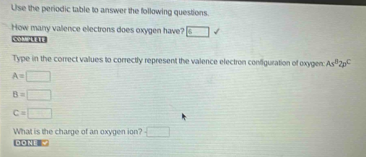 use the periodic table to answer the following questions. how many valence electrons does oxygen have? 6 complete type in the correct values to correctly represent the valence electron configuration of oxygen: as^b2p^c a = b = c = what is the charge of an oxygen ion? done