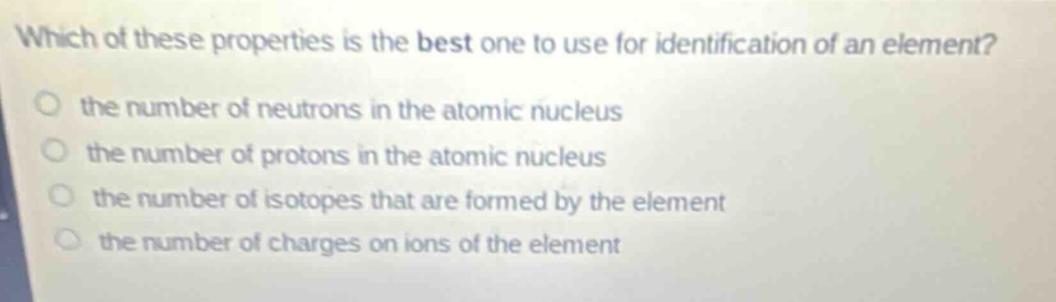 which of these properties is the best one to use for identification of an element?\n- the number of neutrons in the atomic nucleus\n- the number of protons in the atomic nucleus\n- the number of isotopes that are formed by the element\n- the number of charges on ions of the element