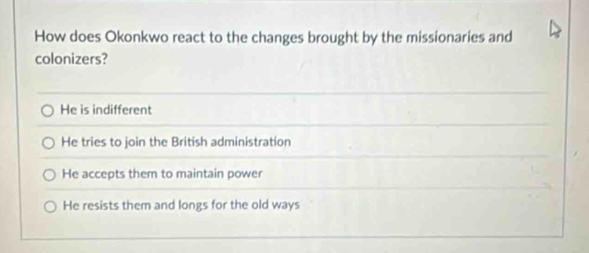 how does okonkwo react to the changes brought by the missionaries and colonizers?\nhe is indifferent\nhe tries to join the british administration\nhe accepts them to maintain power\nhe resists them and longs for the old ways