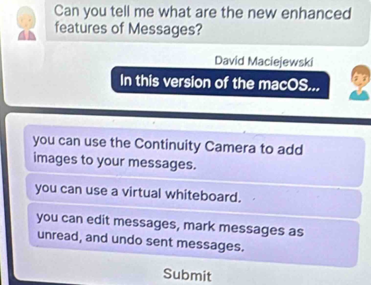 can you tell me what are the new enhanced features of messages? david maciejewski in this version of the macos... you can use the continuity camera to add images to your messages. you can use a virtual whiteboard. you can edit messages, mark messages as unread, and undo sent messages. submit