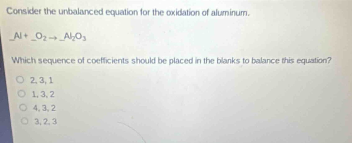 consider the unbalanced equation for the oxidation of aluminum. _al + _o₂ → _al₂o₃ which sequence of coefficients should be placed in the blanks to balance this equation? o 2, 3, 1 o 1, 3, 2 o 4, 3, 2 o 3, 2, 3