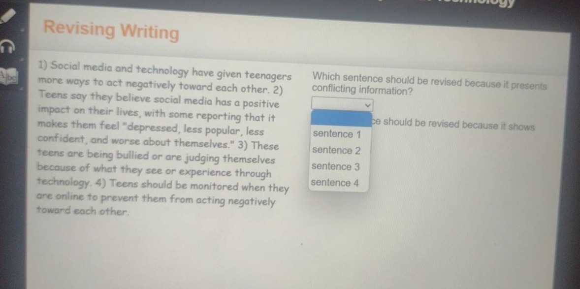 revising writing\n1) social media and technology have given teenagers more ways to act negatively toward each other. 2) teens say they believe social media has a positive impact on their lives, with some reporting that it makes them feel \depressed, less popular, less confident, and worse about themselves.\ 3) these teens are being bullied or are judging themselves because of what they see or experience through technology. 4) teens should be monitored when they are online to prevent them from acting negatively toward each other.\nwhich sentence should be revised because it presents conflicting information?\nsentence 1\nsentence 2\nsentence 3\nsentence 4