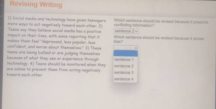 revising writing\n1) social media and technology have given teenagers more ways to act negatively toward each other. 2) teens say they believe social media has a positive impact on their lives, with some reporting that it makes them feel \depressed, less popular, less confident, and worse about themselves.\ 3) these teens are being bullied or are judging themselves because of what they see or experience through technology. 4) teens should be monitored when they are online to prevent them from acting negatively toward each other.\nwhich sentence should be revised because it presents conflicting information?\nsentence 2\nwhich sentence should be revised because it shows bias?\nsentence 1\nsentence 2\nsentence 3\nsentence 4