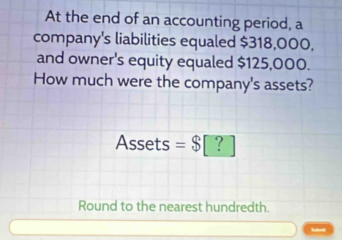 at the end of an accounting period, a companys liabilities equaled $318,000, and owners equity equaled $125,000. how much were the companys assets? assets = $? round to the nearest hundredth.
