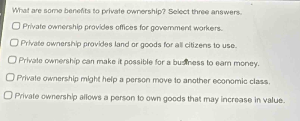 what are some benefits to private ownership? select three answers.\nprivate ownership provides offices for government workers.\nprivate ownership provides land or goods for all citizens to use.\nprivate ownership can make it possible for a business to earn money.\nprivate ownership might help a person move to another economic class.\nprivate ownership allows a person to own goods that may increase in value.