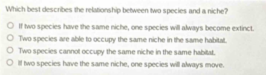 which best describes the relationship between two species and a niche?\no if two species have the same niche, one species will always become extinct.\no two species are able to occupy the same niche in the same habitat.\no two species cannot occupy the same niche in the same habitat.\no if two species have the same niche, one species will always move.