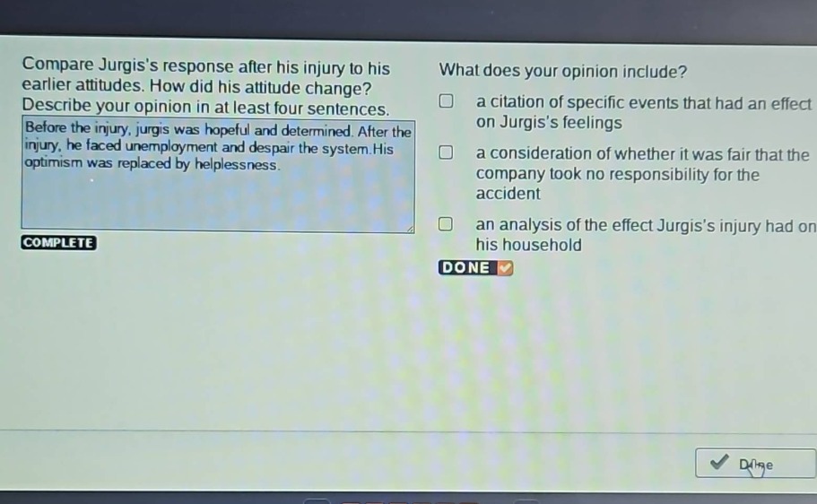 compare jurgiss response after his injury to his earlier attitudes. how did his attitude change? describe your opinion in at least four sentences. before the injury, jurgis was hopeful and determined. after the injury, he faced unemployment and despair the system. his optimism was replaced by helplessness. what does your opinion include? a citation of specific events that had an effect on jurgiss feelings a consideration of whether it was fair that the company took no responsibility for the accident an analysis of the effect jurgiss injury had on his household complete done