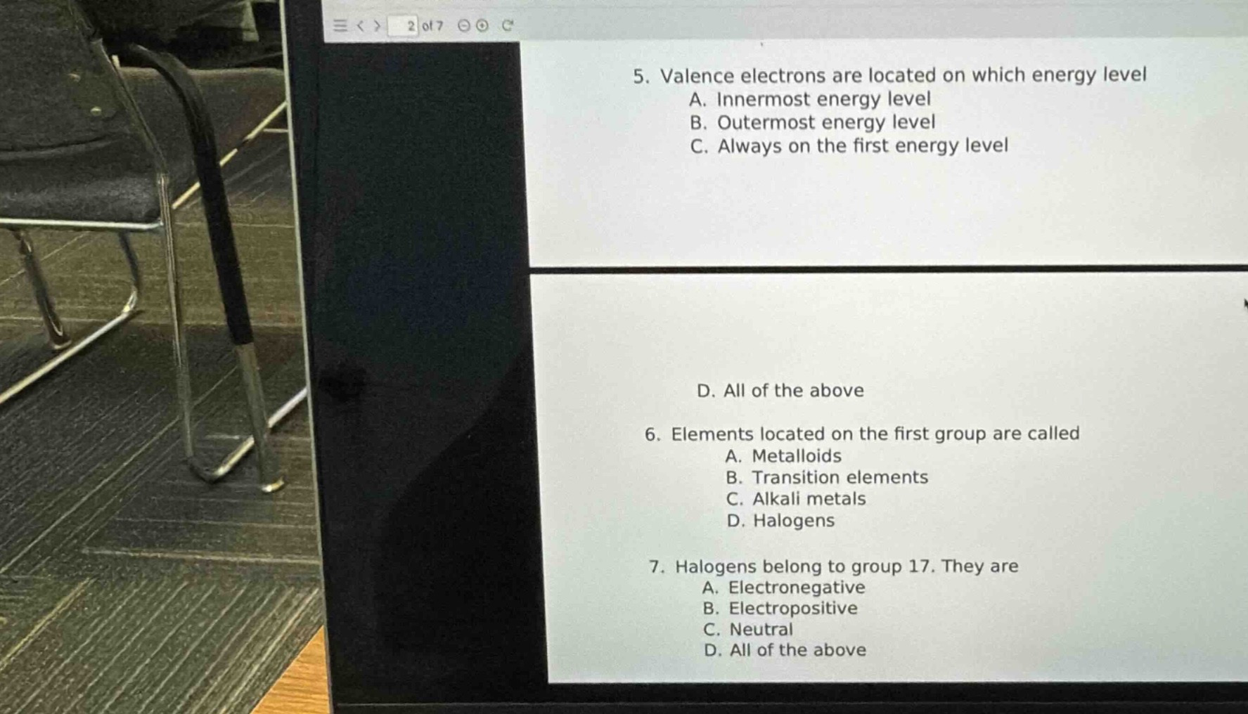 5. valence electrons are located on which energy level\na. innermost energy level\nb. outermost energy level\nc. always on the first energy level\nd. all of the above\n6. elements located on the first group are called\na. metalloids\nb. transition elements\nc. alkali metals\nd. halogens\n7. halogens belong to group 17. they are\na. electronegative\nb. electropositive\nc. neutral\nd. all of the above