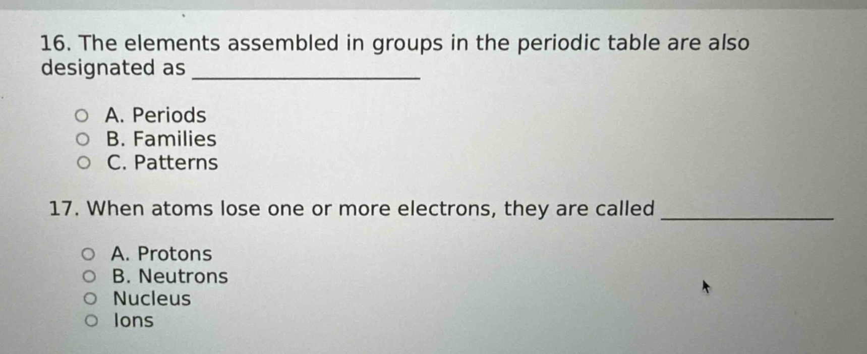 16. the elements assembled in groups in the periodic table are also designated as ______________\n\n○ a. periods\n○ b. families\n○ c. patterns\n\n17. when atoms lose one or more electrons, they are called ______________\n\n○ a. protons\n○ b. neutrons\n○ nucleus\n○ ions