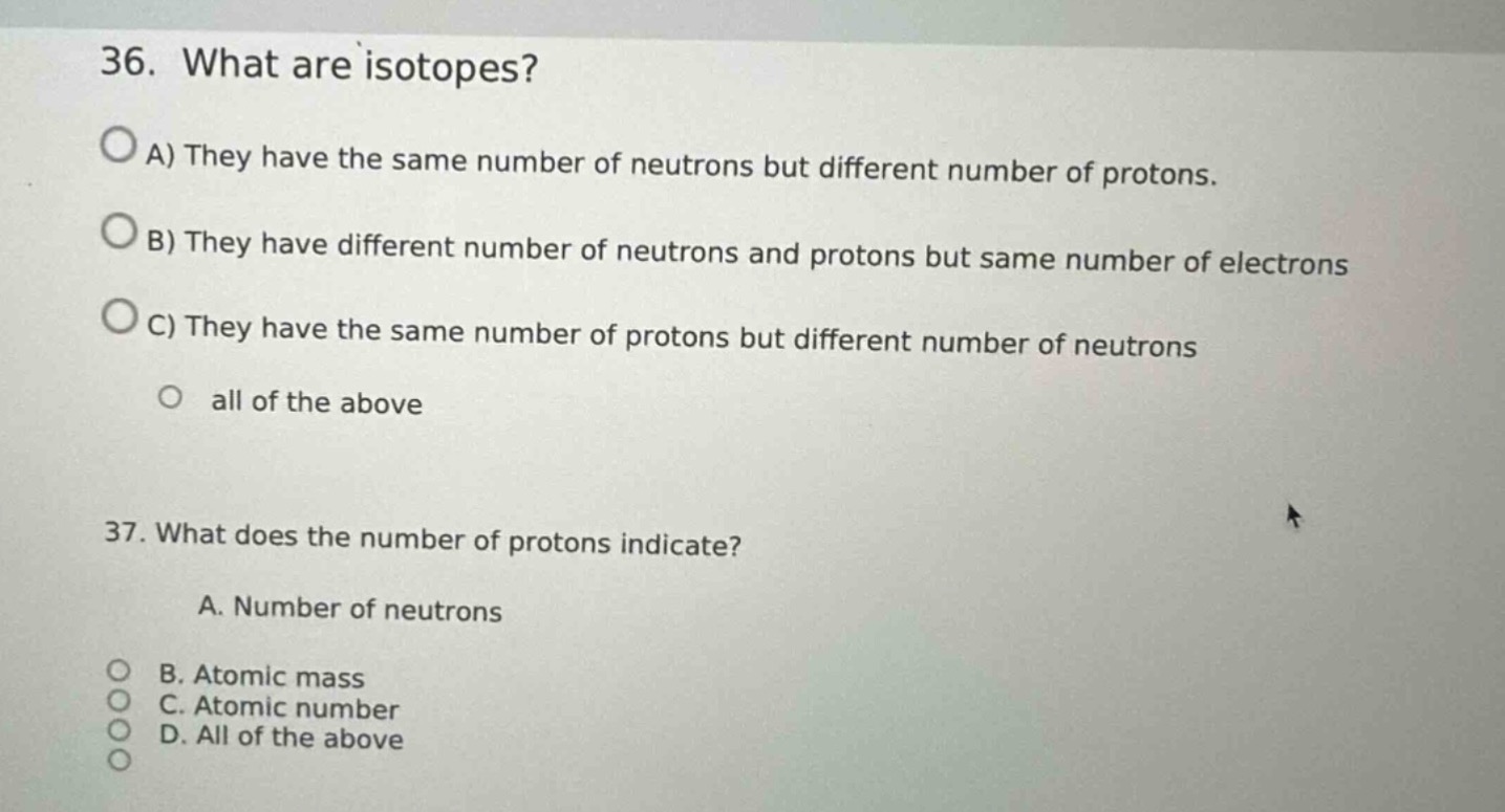 36. what are isotopes?\na) they have the same number of neutrons but different number of protons.\nb) they have different number of neutrons and protons but same number of electrons\nc) they have the same number of protons but different number of neutrons\nall of the above\n37. what does the number of protons indicate?\na. number of neutrons\nb. atomic mass\nc. atomic number\nd. all of the above