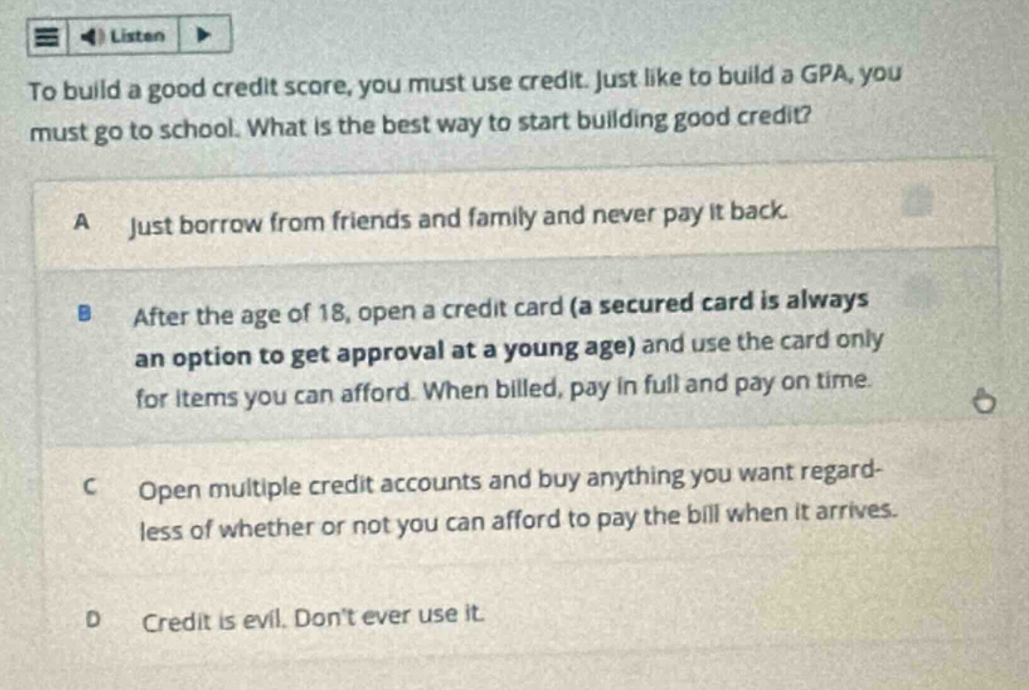to build a good credit score, you must use credit. just like to build a gpa, you must go to school. what is the best way to start building good credit?\na just borrow from friends and family and never pay it back.\nb after the age of 18, open a credit card (a secured card is always an option to get approval at a young age) and use the card only for items you can afford. when billed, pay in full and pay on time.\nc open multiple credit accounts and buy anything you want regardless of whether or not you can afford to pay the bill when it arrives.\nd credit is evil. dont ever use it.