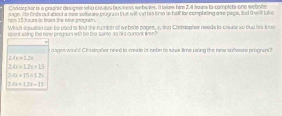 christopher is a graphic designer who creates business websites. it takes him 2.4 hours to complete one website page. he finds out about a new software program that will cut his time in half for completing one page, but it will take him 15 hours to learn the new program. which equation can be used to find the number of website pages, x, that christopher needs to create so that his time spent using the new program will be the same as his current time? pages would christopher need to create in order to save time using the new software program? 2.4x = 1.2x 2.4x = 1.2x + 15 2.4x + 15 = 1.2x 2.4x = 1.2x - 15