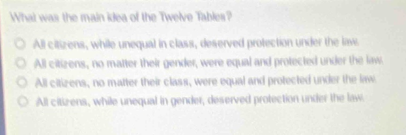 what was the main idea of the twelve tables?\nall citizens, while unequal in class, deserved protection under the law.\nall citizens, no matter their gender, were equal and protected under the law.\nall citizens, no matter their class, were equal and protected under the law.\nall citizens, while unequal in gender, deserved protection under the law.