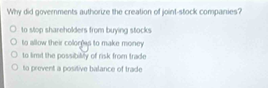 why did governments authorize the creation of joint - stock companies?\no to stop shareholders from buying stocks\no to allow their colonies to make money\no to limit the possibility of risk from trade\no to prevent a positive balance of trade