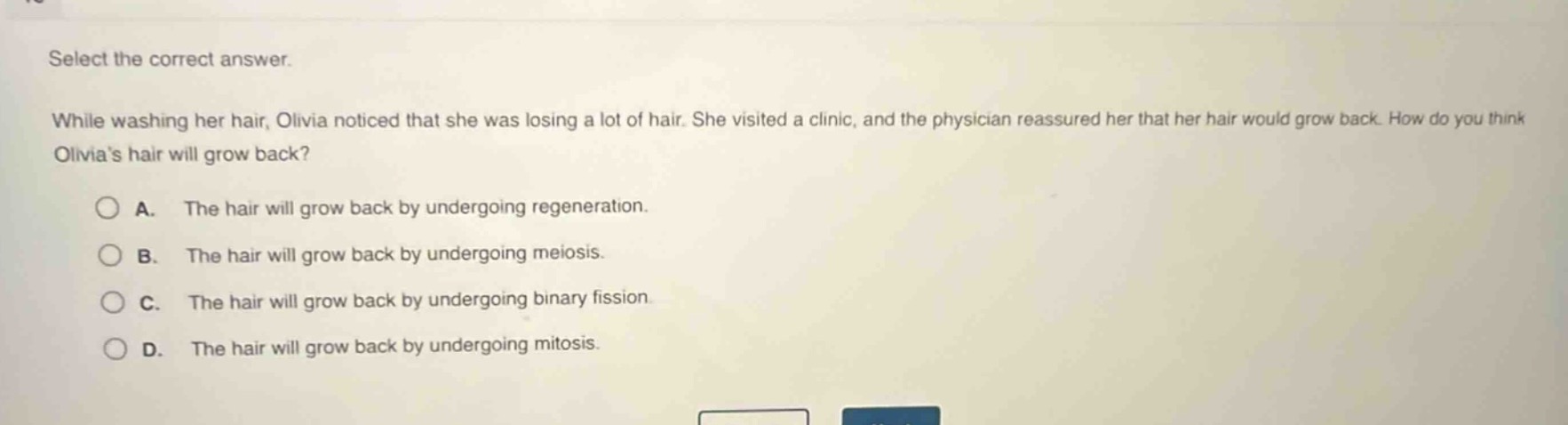 select the correct answer.\nwhile washing her hair, olivia noticed that she was losing a lot of hair. she visited a clinic, and the physician reassured her that her hair would grow back. how do you think olivias hair will grow back?\na. the hair will grow back by undergoing regeneration.\nb. the hair will grow back by undergoing meiosis.\nc. the hair will grow back by undergoing binary fission.\nd. the hair will grow back by undergoing mitosis.