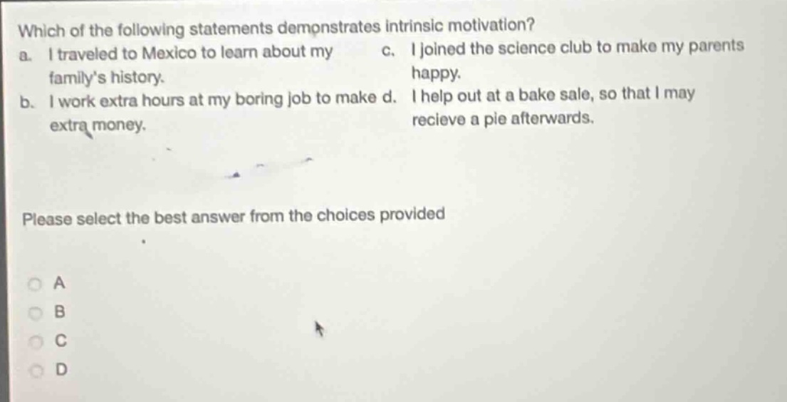 which of the following statements demonstrates intrinsic motivation? a. i traveled to mexico to learn about my family’s history. b. i work extra hours at my boring job to make extra money. c. i joined the science club to make my parents happy. d. i help out at a bake sale, so that i may recieve a pie afterwards. please select the best answer from the choices provided