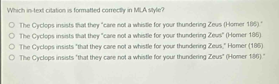 which in - text citation is formatted correctly in mla style?\nthe cyclops insists that they \care not a whistle for your thundering zeus (homer 186).\\nthe cyclops insists that they \care not a whistle for your thundering zeus\ (homer 186)\nthe cyclops insists \that they care not a whistle for your thundering zeus,\ homer (186)\nthe cyclops insists \that they care not a whistle for your thundering zeus\ (homer 186).